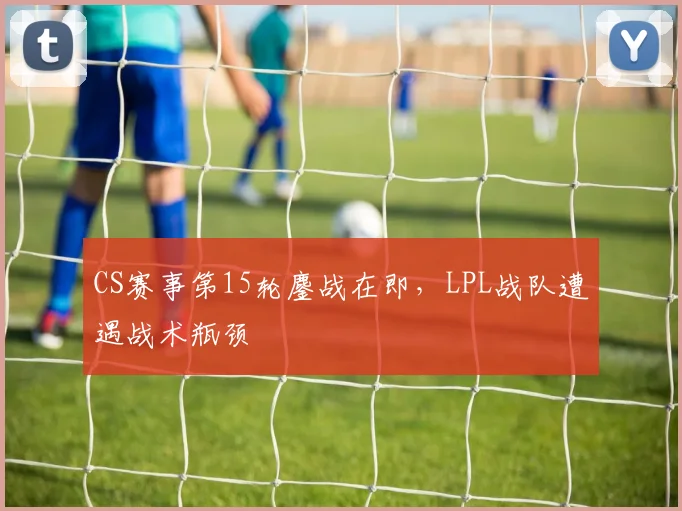 CS赛事第15轮鏖战在即,LPL战队遭遇战术瓶颈 - 懂球帝推荐
