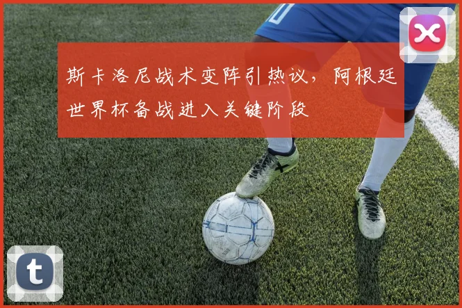斯卡洛尼战术变阵引热议，阿根廷世界杯备战进入关键阶段 - 懂球帝推荐