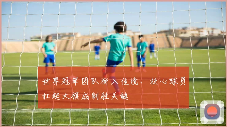 世界冠军团队渐入佳境，核心球员扛起大旗成制胜关键 - 懂球帝精选