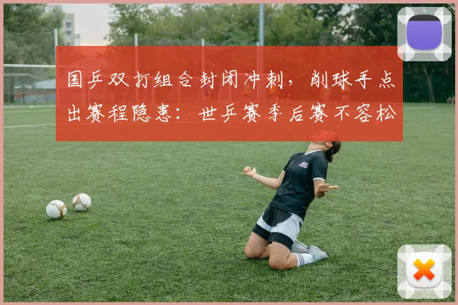 国乒双打组合封闭冲刺，削球手点出赛程隐患：世乒赛季后赛不容松懈 - 懂球帝资讯