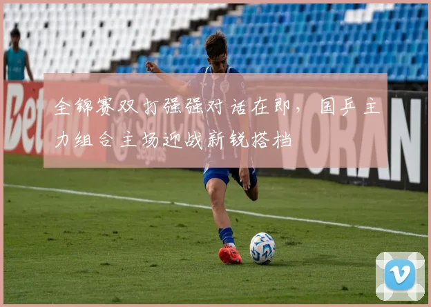 全锦赛双打强强对话在即,国乒主力组合主场迎战新锐搭档 - 懂球帝推荐