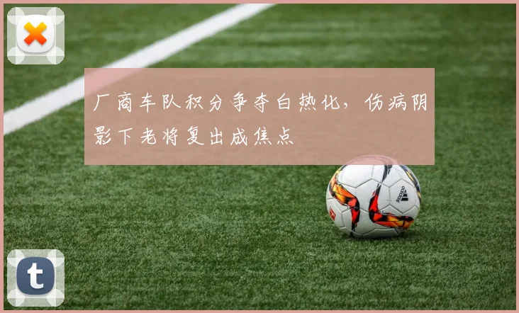 厂商车队积分争夺白热化,伤病阴影下老将复出成焦点 - 懂球帝推荐