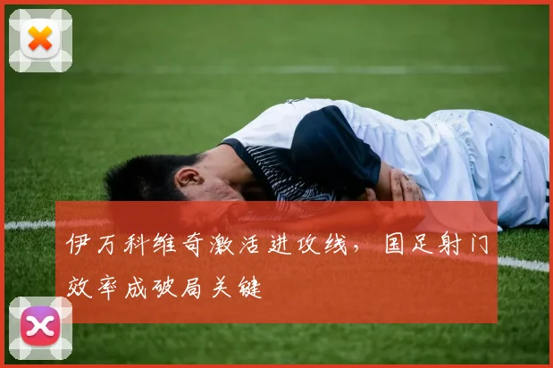 伊万科维奇激活进攻线,国足射门效率成破局关键 - 懂球帝推荐