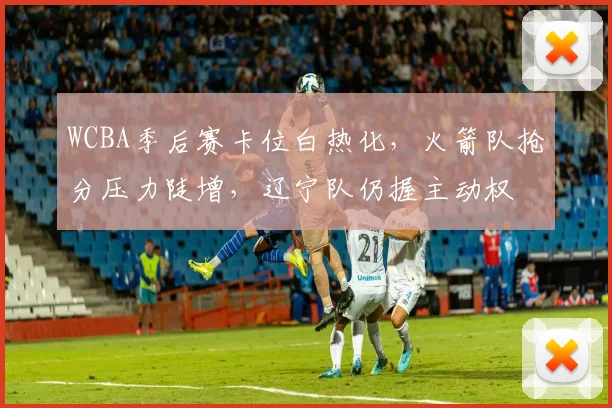 WCBA季后赛卡位白热化,火箭队抢分压力陡增,辽宁队仍握主动权 - 懂球帝推荐
