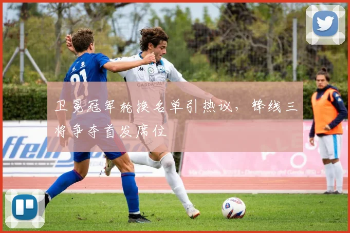 卫冕冠军轮换名单引热议,锋线三将争夺首发席位 - 懂球帝推荐