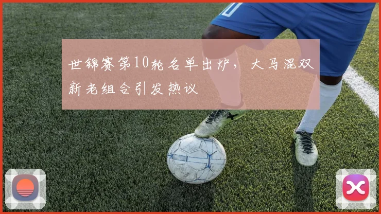 世锦赛第10轮名单出炉,大马混双新老组合引发热议 - 懂球帝推荐