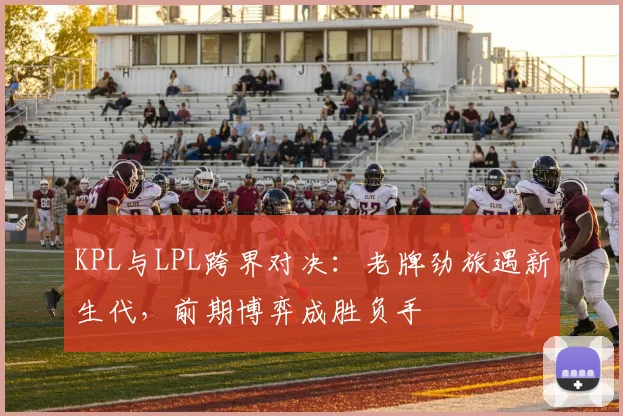 KPL与LPL跨界对决:老牌劲旅遇新生代,前期博弈成胜负手 - 懂球帝推荐