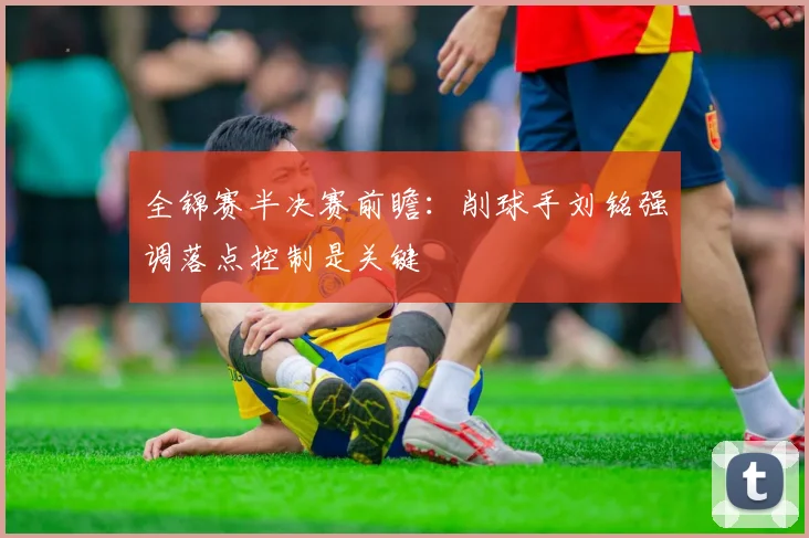 全锦赛半决赛前瞻:削球手刘铭强调落点控制是关键 - 懂球帝推荐