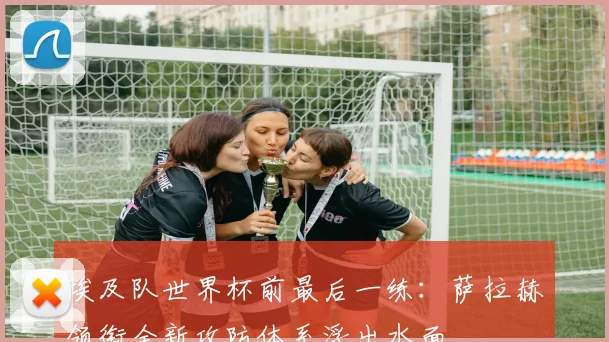 埃及队世界杯前最后一练:萨拉赫领衔全新攻防体系浮出水面 - 懂球帝推荐