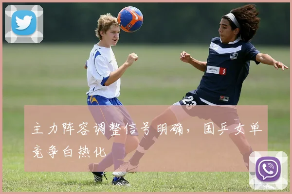 主力阵容调整信号明确,国乒女单竞争白热化 - 懂球帝推荐