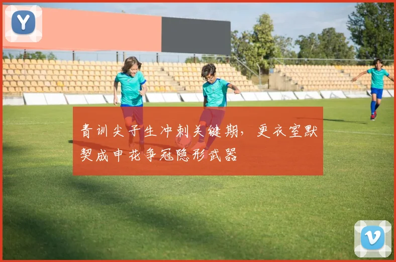 青训尖子生冲刺关键期，更衣室默契成申花争冠隐形武器 - 懂球帝精选