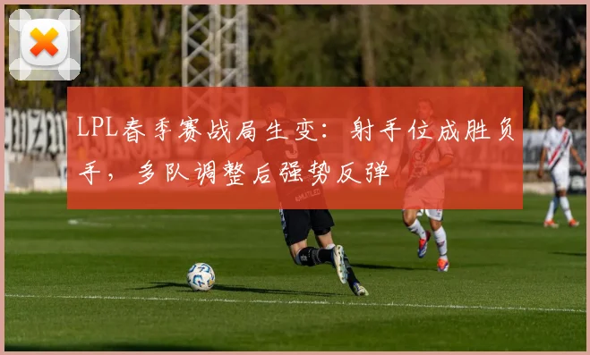 LPL春季赛战局生变:射手位成胜负手,多队调整后强势反弹 - 懂球帝推荐
