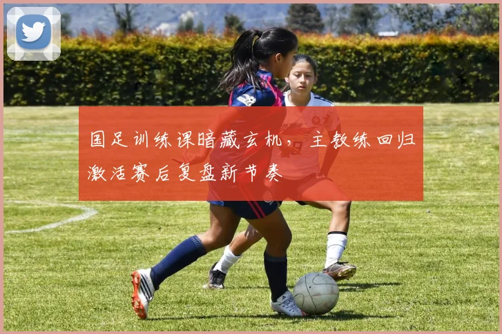 国足训练课暗藏玄机，主教练回归激活赛后复盘新节奏 - 懂球帝资讯