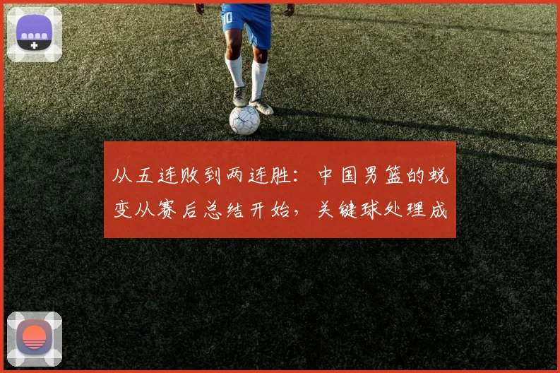 从五连败到两连胜:中国男篮的蜕变从赛后总结开始,关键球处理成最后一块拼图 - 懂球帝推荐