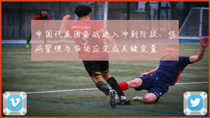 中国代表团备战进入冲刺阶段,伤病管理与临场应变成关键变量 - 懂球帝推荐