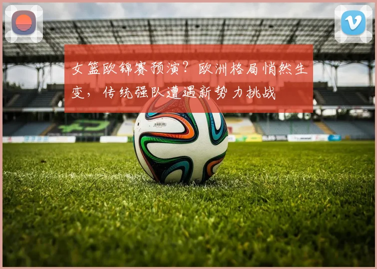 女篮欧锦赛预演?欧洲格局悄然生变,传统强队遭遇新势力挑战 - 懂球帝推荐