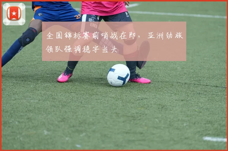 全国锦标赛前哨战在即,亚洲劲旅领队强调稳字当头 - 懂球帝推荐