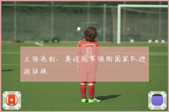 主场亮剑,奥运冠军领衔国家队迎战劲旅 - 懂球帝推荐