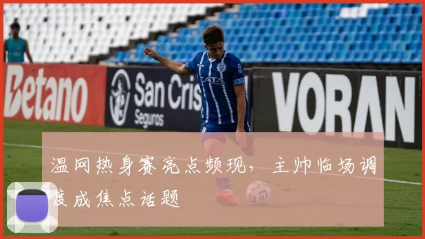 温网热身赛亮点频现,主帅临场调度成焦点话题 - 懂球帝推荐