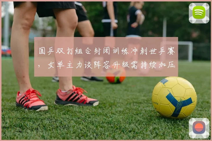 国乒双打组合封闭训练冲刺世乒赛,女单主力谈阵容升级需持续加压 - 懂球帝推荐