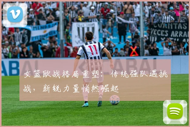 女篮欧战格局重塑:传统强队遇挑战,新锐力量悄然崛起 - 懂球帝推荐
