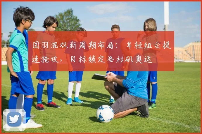 国羽混双新周期布局：年轻组合提速抢攻，目标锁定洛杉矶奥运 - 懂球帝资讯