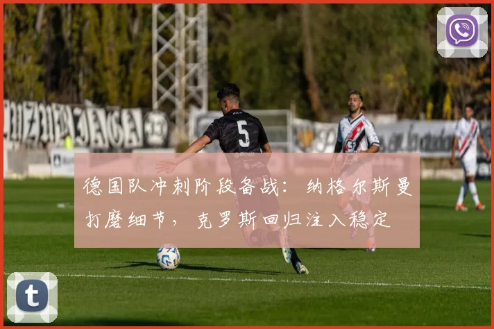 德国队冲刺阶段备战:纳格尔斯曼打磨细节,克罗斯回归注入稳定 - 懂球帝推荐