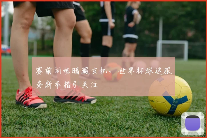 赛前训练暗藏玄机,世界杯球迷服务新举措引关注 - 懂球帝推荐