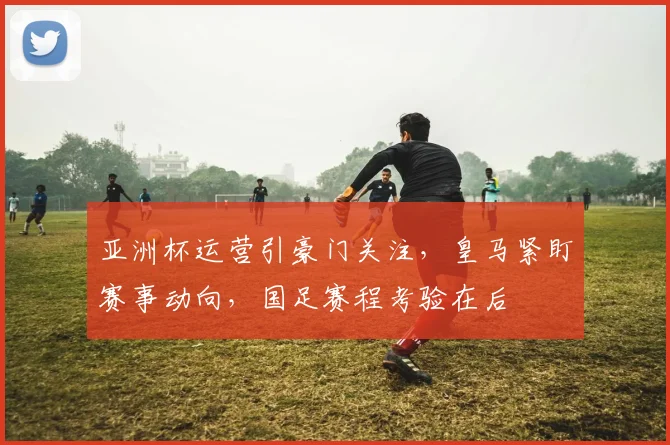 亚洲杯运营引豪门关注,皇马紧盯赛事动向,国足赛程考验在后 - 懂球帝推荐