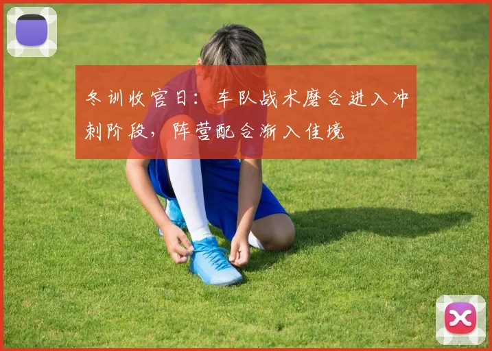 冬训收官日:车队战术磨合进入冲刺阶段,阵营配合渐入佳境 - 懂球帝推荐
