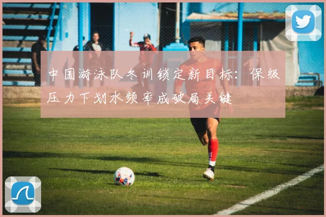 中国游泳队冬训锁定新目标:保级压力下划水频率成破局关键 - 懂球帝推荐