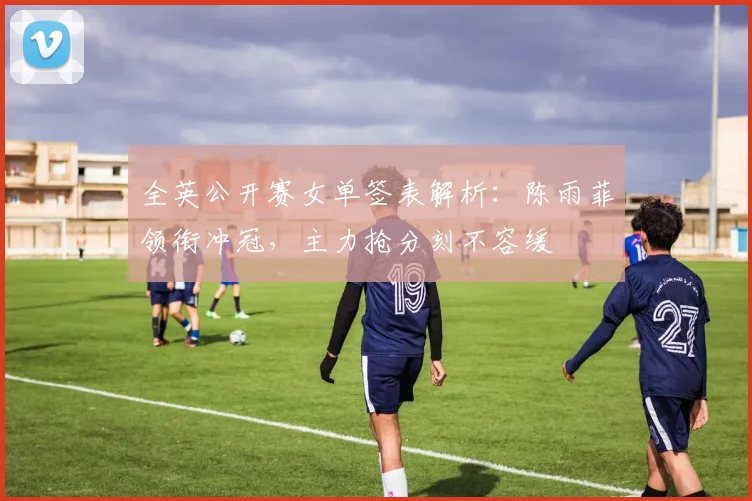 全英公开赛女单签表解析:陈雨菲领衔冲冠,主力抢分刻不容缓 - 懂球帝推荐