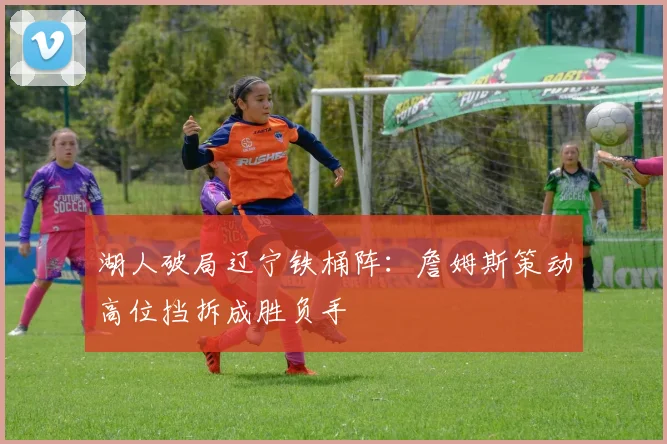 湖人破局辽宁铁桶阵:詹姆斯策动高位挡拆成胜负手 - 懂球帝推荐