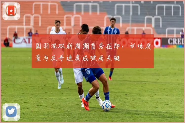 国羽混双新周期首秀在即，训练质量与反手速度成破局关键 - 懂球帝资讯
