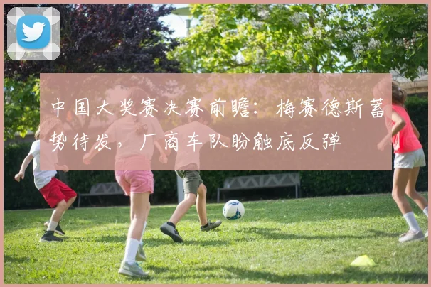中国大奖赛决赛前瞻:梅赛德斯蓄势待发,厂商车队盼触底反弹 - 懂球帝推荐