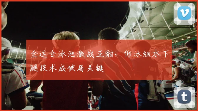 全运会泳池激战正酣,仰泳组水下腿技术成破局关键 - 懂球帝推荐