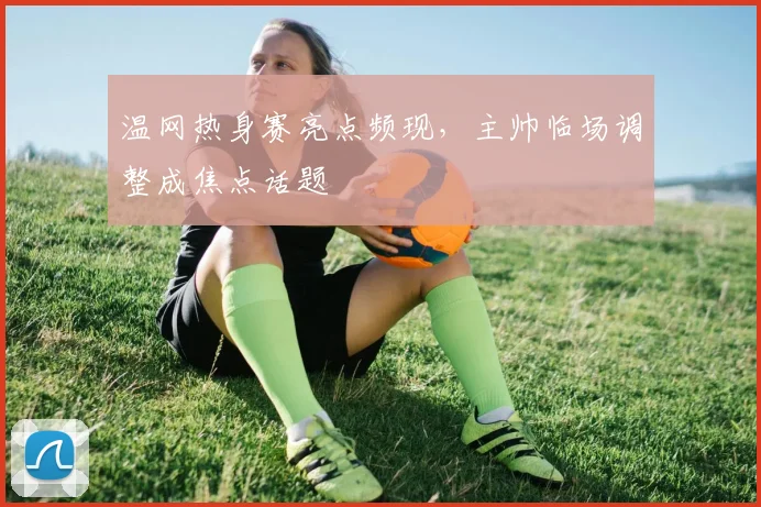 温网热身赛亮点频现,主帅临场调整成焦点话题 - 懂球帝推荐