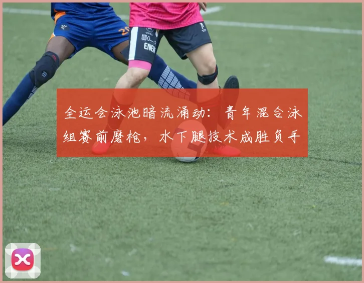 全运会泳池暗流涌动：青年混合泳组赛前磨枪，水下腿技术成胜负手 - 懂球帝推荐