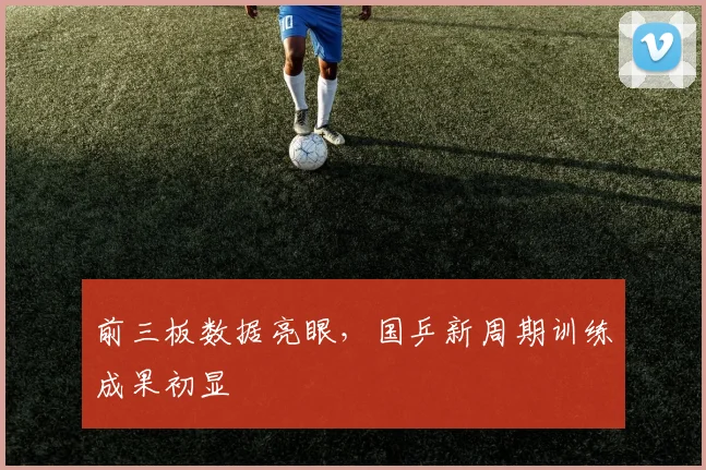 前三板数据亮眼,国乒新周期训练成果初显 - 懂球帝推荐