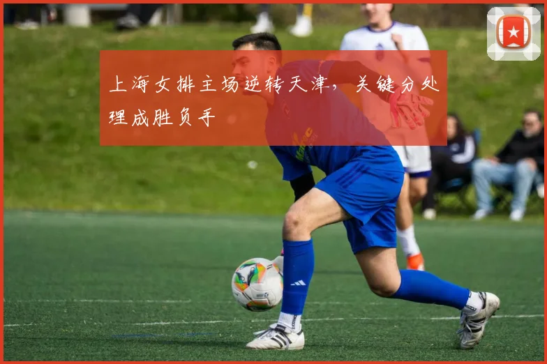 上海女排主场逆转天津,关键分处理成胜负手 - 懂球帝推荐