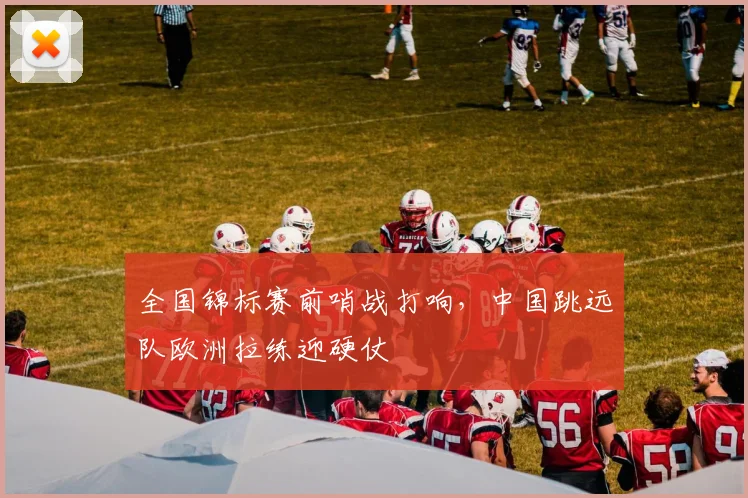 全国锦标赛前哨战打响,中国跳远队欧洲拉练迎硬仗 - 懂球帝推荐