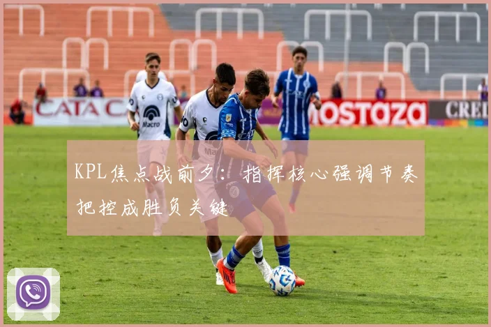 KPL焦点战前夕:指挥核心强调节奏把控成胜负关键 - 懂球帝推荐