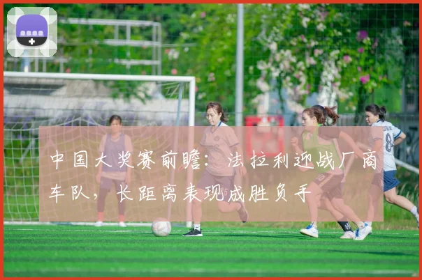 中国大奖赛前瞻:法拉利迎战厂商车队,长距离表现成胜负手 - 懂球帝推荐