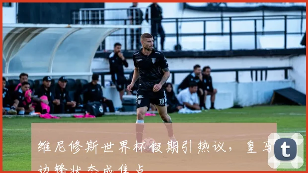 维尼修斯世界杯假期引热议,皇马边锋状态成焦点 - 懂球帝推荐